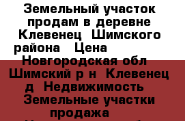 Земельный участок продам в деревне Клевенец, Шимского района › Цена ­ 180 000 - Новгородская обл., Шимский р-н, Клевенец д. Недвижимость » Земельные участки продажа   . Новгородская обл.